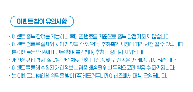 이벤트 참여 유의사항 이벤트 중복 참여는 가능하나 휴대폰 번호를 기준으로 중복 당첨이 되지 않습니다. 이벤트 경품은 실제와 차이가 있을 수 있으며,  주최측의 사정에 따라 변경 될 수 있습니다. 본 이벤트는 만 14세 미만은 참여 불가하며, 추첨 대상에서 제외됩니다.   개인정보 입력 시, 잘못된 연락처로 인한 미 전송 및 오 전송은  재 배송 되지 않습니다. 이벤트를 통해 수집된 개인정보는 경품 배송을 위한 목적으로만 활용 후 파기됩니다. 본 이벤트는 ㈜안랩 위탁을 받아 (주)레드커뮤니케이션즈에서 대행, 운영됩니다.