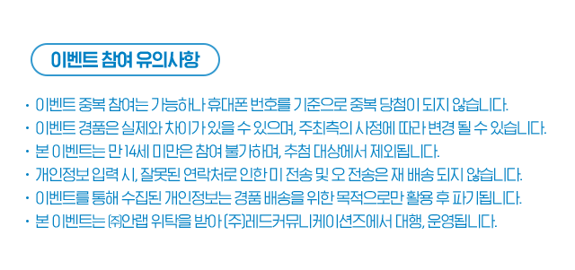 이벤트 참여 유의사항 이벤트 중복 참여는 가능하나 휴대폰 번호를 기준으로 중복 당첨이 되지 않습니다. 이벤트 경품은 실제와 차이가 있을 수 있으며,  주최측의 사정에 따라 변경 될 수 있습니다. 본 이벤트는 만 14세 미만은 참여 불가하며, 추첨 대상에서 제외됩니다.   개인정보 입력 시, 잘못된 연락처로 인한 미 전송 및 오 전송은  재 배송 되지 않습니다. 이벤트를 통해 수집된 개인정보는 경품 배송을 위한 목적으로만 활용 후 파기됩니다. 본 이벤트는 ㈜안랩 위탁을 받아 (주)레드커뮤니케이션즈에서 대행, 운영됩니다.